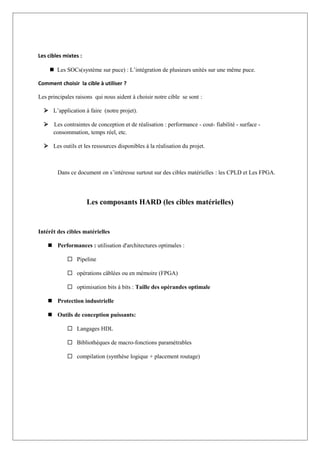 Les cibles mixtes :
 Les SOCs(système sur puce) : L’intégration de plusieurs unités sur une même puce.
Comment choisir la cible à utiliser ?
Les principales raisons qui nous aident à choisir notre cible se sont :
 L’application à faire (notre projet).
 Les contraintes de conception et de réalisation : performance - cout- fiabilité - surface -
consommation, temps réel, etc.
 Les outils et les ressources disponibles à la réalisation du projet.
Dans ce document on s’intéresse surtout sur des cibles matérielles : les CPLD et Les FPGA.
Les composants HARD (les cibles matérielles)
Intérêt des cibles matérielles
 Performances : utilisation d'architectures optimales :
 Pipeline
 opérations câblées ou en mémoire (FPGA)
 optimisation bits à bits : Taille des opérandes optimale
 Protection industrielle
 Outils de conception puissants:
 Langages HDL
 Bibliothèques de macro-fonctions paramétrables
 compilation (synthèse logique + placement routage)
 