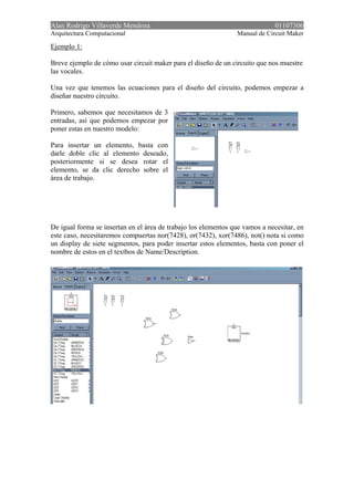 Alan Rodrigo Villaverde Mendoza 01107306
Arquitectura Computacional Manual de Circuit Maker
Ejemplo 1:
Breve ejemplo de cómo usar circuit maker para el diseño de un circuito que nos muestre
las vocales.
Una vez que tenemos las ecuaciones para el diseño del circuito, podemos empezar a
diseñar nuestro circuito.
Primero, sabemos que necesitamos de 3
entradas, así que podemos empezar por
poner estas en nuestro modelo:
Para insertar un elemento, basta con
darle doble clic al elemento deseado,
posteriormente si se desea rotar el
elemento, se da clic derecho sobre el
área de trabajo.
De igual forma se insertan en el área de trabajo los elementos que vamos a necesitar, en
este caso, necesitaremos compuertas nor(7428), or(7432), xor(7486), not() nota si como
un display de siete segmentos, para poder insertar estos elementos, basta con poner el
nombre de estos en el textbos de Name/Description.
 