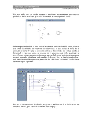 Alan Rodrigo Villaverde Mendoza 01107306
Arquitectura Computacional Manual de Circuit Maker
Una vez hecho esto, se pueden empezar a establecer las conexiones, para esto se
presiona el botón “wire tool” y se lleva la conexión de un componente a otro:
Como se puede observar, la línea azul es la conexión entre un elemento y otro, al darle
clic sobre un elemento se observara un cuadro rojo, el cual indica el inicio de la
conexión, al darle otro clic, la conexión cambia su dirección (si era vertical cambia a
horizontal y viceversa) como se muestra en el ejemplo, para poder establecer la
conexión con otro componente, se tiene que acercar al elemento hasta que aparezca una
vez mas un cuadro rojo el cual indicara el fin de la conexión y se da clic para finalizar,
este procedimiento lo seguiremos para todas las conexiones de nuestro circuito hasta
obtener la figura siguiente:
Para ver el funcionamiento del circuito, se oprime el botón de run. Y se da clic sobre los
switch de entrada, para verificar los valores en el display.
 