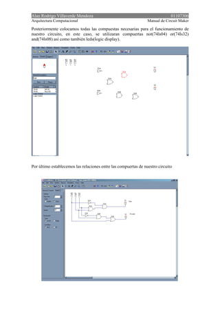 Alan Rodrigo Villaverde Mendoza 01107306
Arquitectura Computacional Manual de Circuit Maker
Posteriormente colocamos todas las compuestas necesarias para el funcionamiento de
nuestro circuito, en este caso, se utilizaran compuertas not(74ls04) or(74ls32)
and(74ls08) así como también leds(logic display).
Por último establecemos las relaciones entre las compuertas de nuestro circuito
 