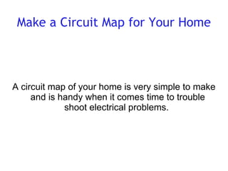 Make a Circuit Map for Your Home A circuit map of your home is very simple to make and is handy when it comes time to trouble shoot electrical problems.  