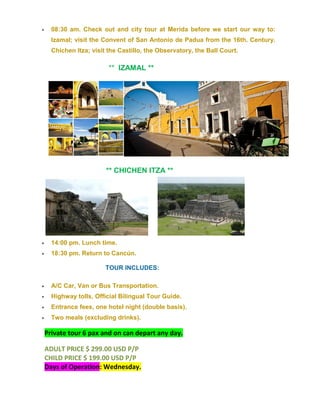  08:30 am. Check out and city tour at Merida before we start our way to:
Izamal; visit the Convent of San Antonio de Padua from the 16th. Century.
Chichen Itza; visit the Castillo, the Observatory, the Ball Court.
** IZAMAL **
** CHICHEN ITZA **
 14:00 pm. Lunch time.
 18:30 pm. Return to Cancún.
TOUR INCLUDES:
 A/C Car, Van or Bus Transportation.
 Highway tolls, Official Bilingual Tour Guide.
 Entrance fees, one hotel night (double basis).
 Two meals (excluding drinks).
Private tour 6 pax and on can depart any day.
ADULT PRICE $ 299.00 USD P/P
CHILD PRICE $ 199.00 USD P/P
Days of Operation: Wednesday.
 