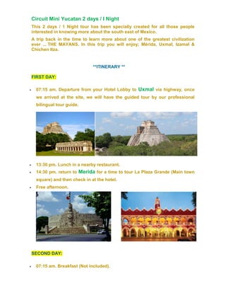 Circuit Mini Yucatan 2 days / I Night
This 2 days / 1 Night tour has been specially created for all those people
interested in knowing more about the south east of Mexico.
A trip back in the time to learn more about one of the greatest civilization
ever ... THE MAYANS. In this trip you will enjoy; Mérida, Uxmal, Izamal &
Chichen Itza.
**ITINERARY **
FIRST DAY:
 07:15 am. Departure from your Hotel Lobby to Uxmal via highway, once
we arrived at the site, we will have the guided tour by our professional
bilingual tour guide.
 13:30 pm. Lunch in a nearby restaurant.
 14:30 pm. return to Merida for a time to tour La Plaza Grande (Main town
square) and then check in at the hotel.
 Free afternoon.
SECOND DAY:
 07:15 am. Breakfast (Not included).
 