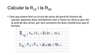 Calcular la R12 i la R34
• Com que estem fent un circuit de series de paral·lel haurem de
calcular aquestes dues resistències com si fossin en sèrie ja que són
la unió de dos series, per tant sumarem les dues resistències que el
formen.
 