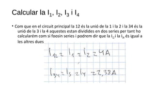 Calcular la I1, I2, I3 i I4
• Com que en el circuit principal la 12 és la unió de la 1 i la 2 i la 34 és la
unió de la 3 i la 4 aquestes estan dividides en dos series per tant ho
calcularém com si foosin series i podrem dir que la I12 i la I34 és igual a
les altres dues.
 