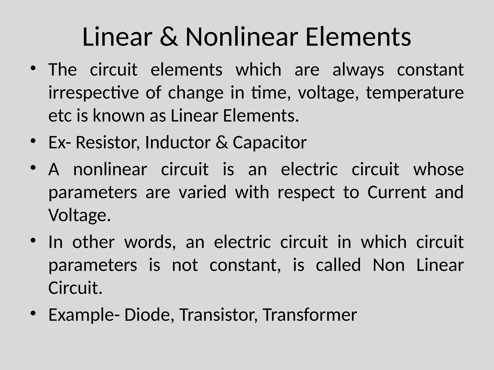 Linear & Nonlinear Elements
• The circuit elements which are always constant
irrespective of change in time, voltage, temperature
etc is known as Linear Elements.
• Ex- Resistor, Inductor & Capacitor
• A nonlinear circuit is an electric circuit whose
parameters are varied with respect to Current and
Voltage.
• In other words, an electric circuit in which circuit
parameters is not constant, is called Non Linear
Circuit.
• Example- Diode, Transistor, Transformer
 