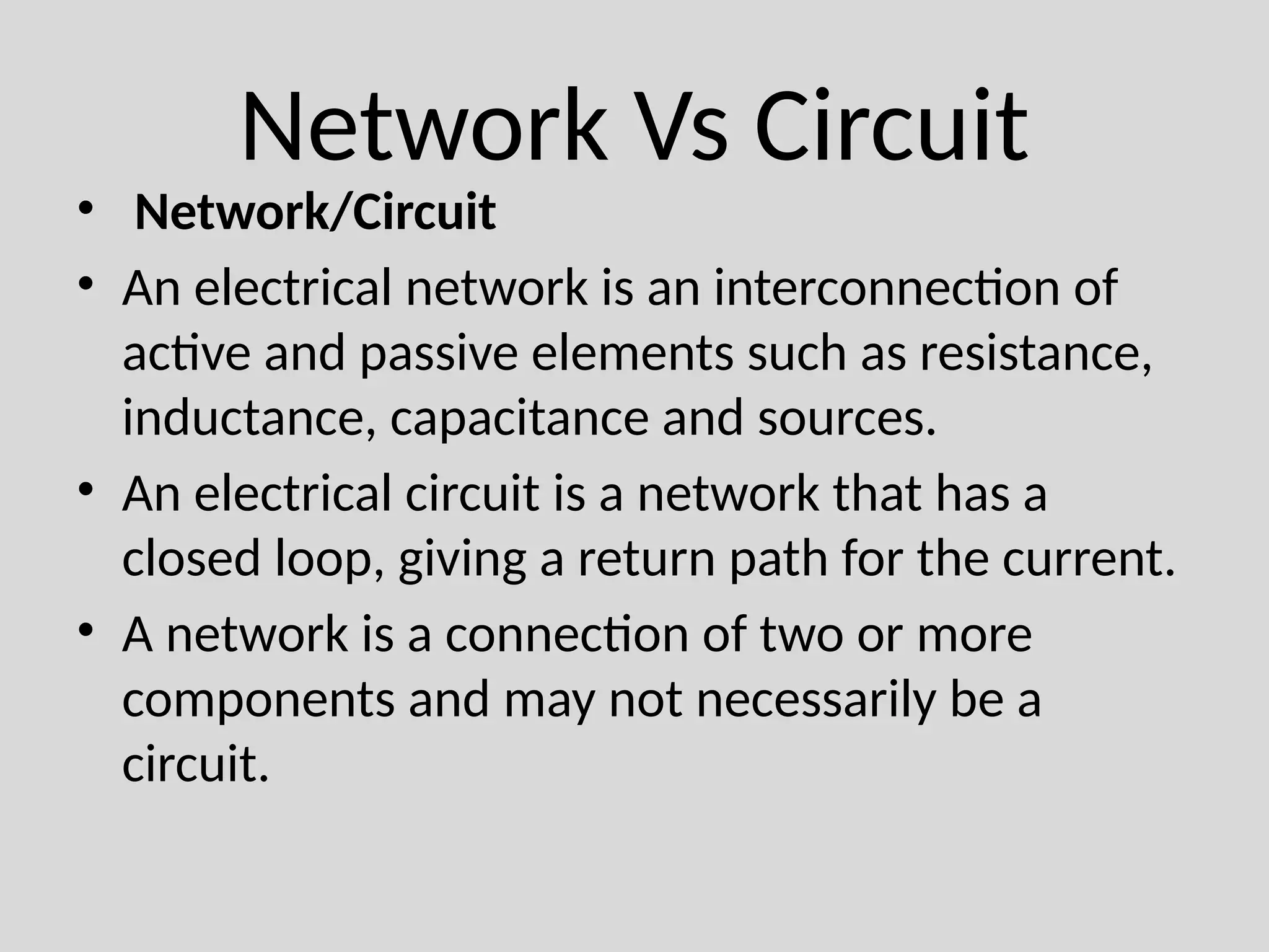Network Vs Circuit
• Network/Circuit
• An electrical network is an interconnection of
active and passive elements such as resistance,
inductance, capacitance and sources.
• An electrical circuit is a network that has a
closed loop, giving a return path for the current.
• A network is a connection of two or more
components and may not necessarily be a
circuit.
 