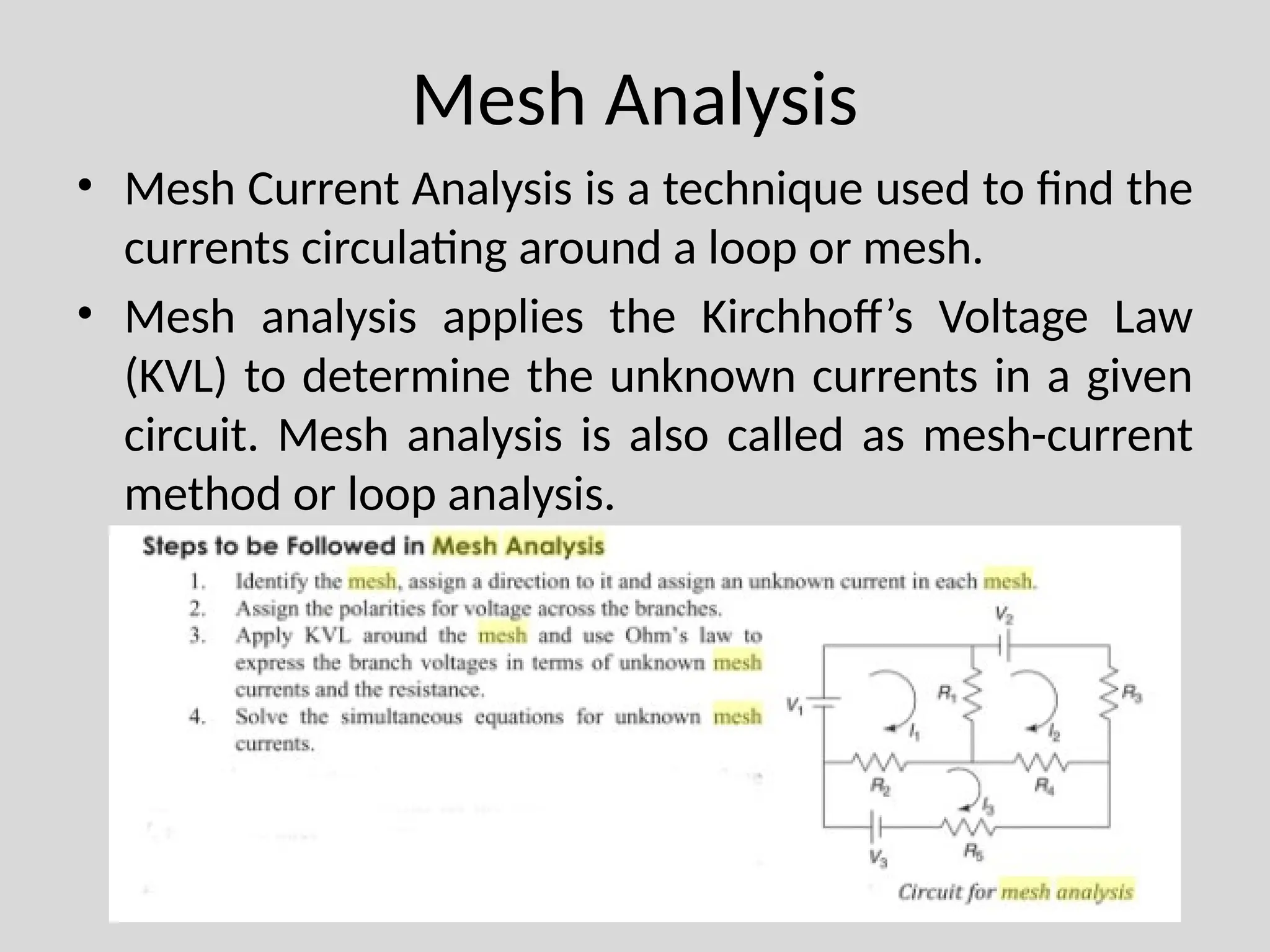 Mesh Analysis
• Mesh Current Analysis is a technique used to find the
currents circulating around a loop or mesh.
• Mesh analysis applies the Kirchhoff’s Voltage Law
(KVL) to determine the unknown currents in a given
circuit. Mesh analysis is also called as mesh-current
method or loop analysis.
 