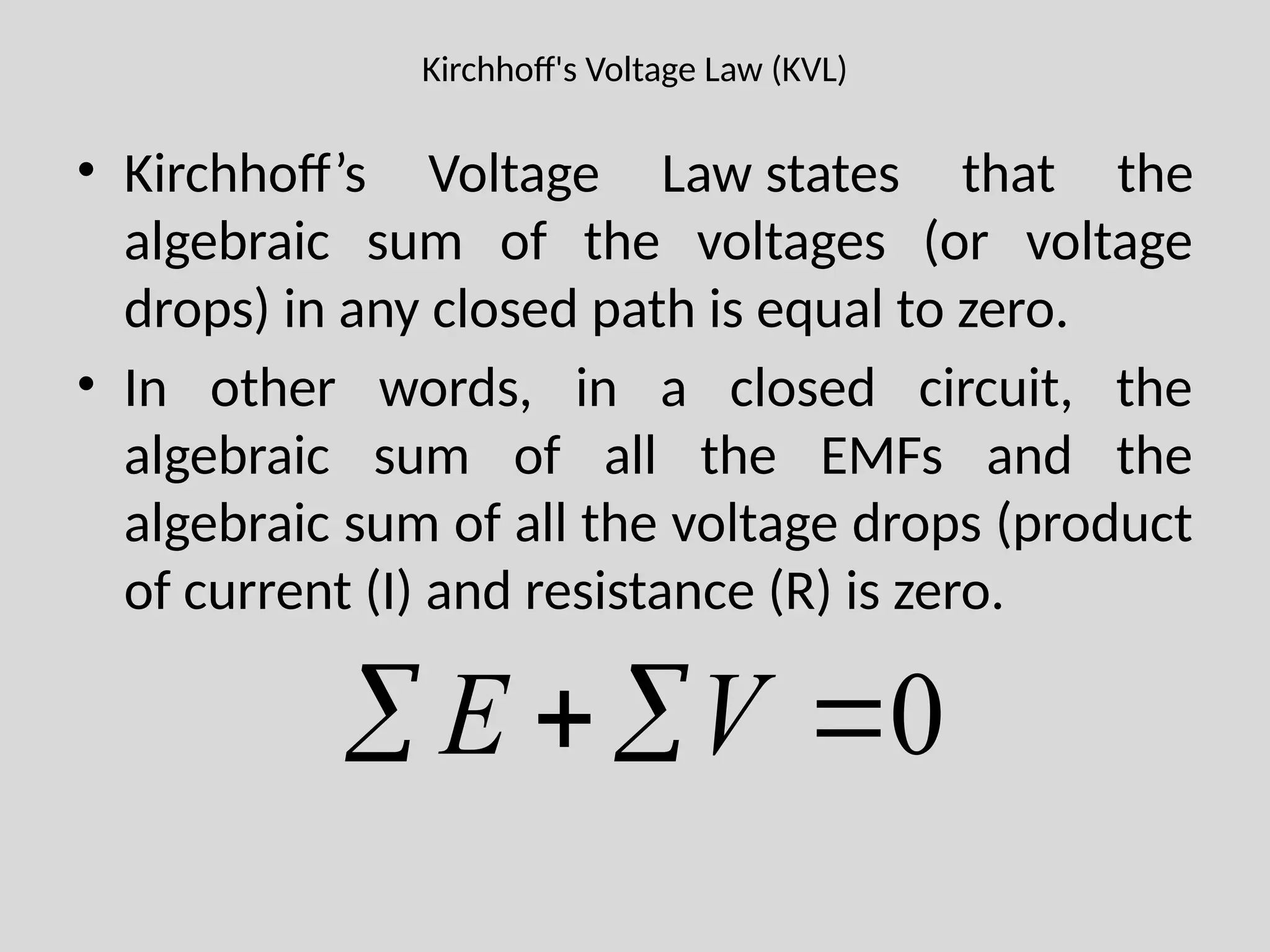 Kirchhoff's Voltage Law (KVL)
• Kirchhoff’s Voltage Law states that the
algebraic sum of the voltages (or voltage
drops) in any closed path is equal to zero.
• In other words, in a closed circuit, the
algebraic sum of all the EMFs and the
algebraic sum of all the voltage drops (product
of current (I) and resistance (R) is zero.
0



 V
E
 