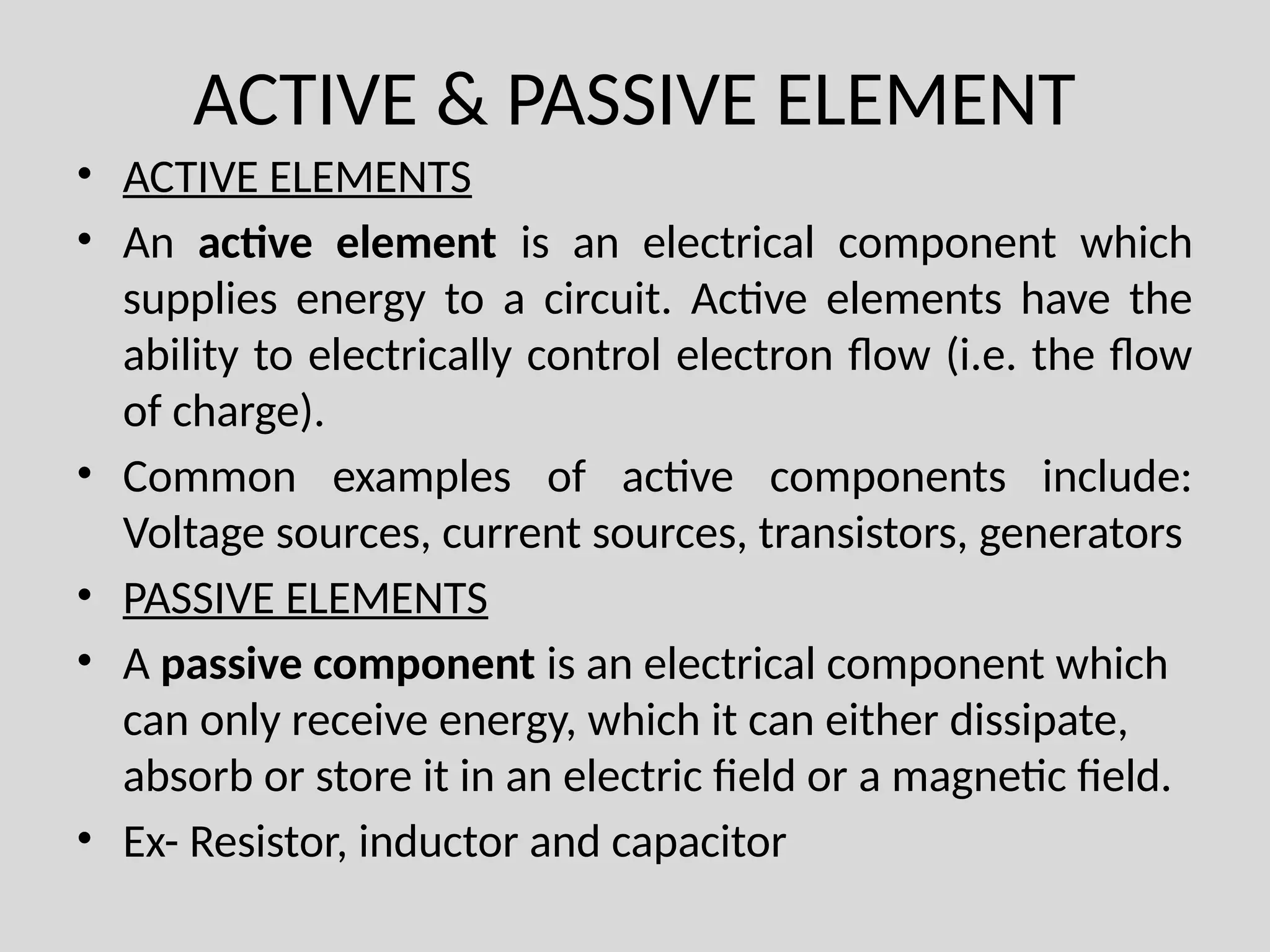 ACTIVE & PASSIVE ELEMENT
• ACTIVE ELEMENTS
• An active element is an electrical component which
supplies energy to a circuit. Active elements have the
ability to electrically control electron flow (i.e. the flow
of charge).
• Common examples of active components include:
Voltage sources, current sources, transistors, generators
• PASSIVE ELEMENTS
• A passive component is an electrical component which
can only receive energy, which it can either dissipate,
absorb or store it in an electric field or a magnetic field.
• Ex- Resistor, inductor and capacitor
 