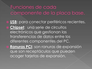  USB: para conectar periféricos recientes.
 Chipset: una serie de circuitos
  electrónicos que gestionan las
  transferencias de datos entre los
  diferentes componentes del PC.
 Ranuras PCI: son ranuras de expansión
  que son receptáculos que pueden
  acoger tarjetas de expansión.
 