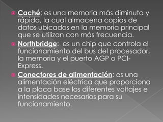  Caché: es una memoria más diminuta y
  rápida, la cual almacena copias de
  datos ubicados en la memoria principal
  que se utilizan con más frecuencia.
 Northbridge: es un chip que controla el
  funcionamiento del bus del procesador,
  la memoria y el puerto AGP o PCI-
  Express.
 Conectores de alimentación: es una
  alimentación eléctrica que proporciona
  a la placa base los diferentes voltajes e
  intensidades necesarios para su
  funcionamiento.
 