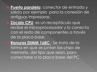 Puerto paralelo: conector de entrada y
  salida por ejemplo para la conexión de
  antiguas impresoras.
 Zócalo CPU: es un receptáculo que
  recibe el microprocesador y lo conecta
  con el resto de componentes a través
  de la placa base.
 Ranuras DIMM 168C : Se trata de la
  forma en que se juntan los chips de
  memoria, del tipo que sean, para
  conectarse a la placa base del PC.
 