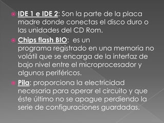  IDE 1 e IDE 2: Son la parte de la placa
  madre donde conectas el disco duro o
  las unidades del CD Rom.
 Chips flash BIO: es un
  programa registrado en una memoria no
  volátil que se encarga de la interfaz de
  bajo nivel entre el microprocesador y
  algunos periféricos.
 Pila: proporciona la electricidad
  necesaria para operar el circuito y que
  éste último no se apague perdiendo la
  serie de configuraciones guardadas.
 