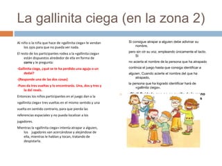 La gallinita ciega (en la zona 2)
Al niño o la niña que hace de «gallinita ciega» le vendan
los ojos para que no pueda ver nada.
El resto de los participantes rodea a la «gallinita ciega»
están dispuestos alrededor de ella en forma de
corro y le pregunta:
-Gallinita ciega, ¿qué se te ha perdido una aguja o un
dedal?
-(Responde una de las dos cosas)
-Pues da tres vueltas y lo encontrarás. Una, dos y tres y
la del revés.
Entonces los niños participantes en el juego dan a la
«gallinita ciega» tres vueltas en el mismo sentido y una
vuelta en sentido contrario, para que pierda las
referencias espaciales y no pueda localizar a los
jugadores.
Mientras la «gallinita ciega» intenta atrapar a alguien,
los jugadores van acercándose y alejándose de
ella, mientras le hablan y tocan, tratando de
despistarla.
Si consigue atrapar a alguien debe adivinar su
nombre,
pero sin oír su voz, empleando únicamente el tacto.
Si
no acierta el nombre de la persona que ha atrapado
continúa el juego hasta que consiga identificar a
alguien. Cuando acierte el nombre del que ha
atrapado,
la persona que ha logrado identificar hará de
«gallinita ciega».
 ¡¡Ojo!! Cuidado que no se suelte de la mano
para que no se pueda salir el que tiene los
ojos vendados.
 