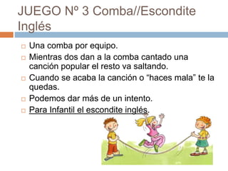 JUEGO Nº 3 Comba//Escondite
Inglés
 Una comba por equipo.
 Mientras dos dan a la comba cantado una
canción popular el resto va saltando.
 Cuando se acaba la canción o “haces mala” te la
quedas.
 Podemos dar más de un intento.
 Para Infantil el escondite inglés.
 