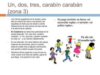 Un, dos, tres, carabín carabán
(zona 3)
 Uno de los jugadores se la queda y para
ello se coloca de cara a una pared y de
espaldas al resto que se sitúan a cierta
distancia (en la otra acera) con las manos
a la altura de la cabeza.
 En Calahorra se daba tres palmadas en la
pared diciendo: “Un, dos tres, carabín,
carabán “ o “Un, dos tres, carabín carabán
la vista va “, y se volvían rápidamente.
 En es intervalo los otros debían dar pasos
tratando de acercarse, pero si cuando
daba la vuelta veía a alguien caminando,
ese perdía y debía ocupar el puesto.
 Nosotros ahora jugamos a que el que es
visto vuelve a la línea de salida y gana el
que llega a la pared sin ser visto.
 Al juego también se llama «el
escondite inglés» o también «el
pollito inglés».
 