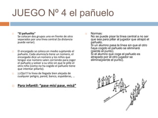 JUEGO Nº 4 el pañuelo
 “El pañuelito"
Se colocan dos grupos uno en frente de otro
separados por una línea central (la distancia
puede variar).
 El encargado se coloca en medio sujetando el
pañuelo. Cada alumno/a tiene un número, el
encargado dice un número y los niños que
tengan ese número salen corriendo para coger
el pañuelo y volver a su sitio sin que le pille el
otro niño (como no ha cogido el pañuelo tiene
que intentar pillarlo).
 ¡¡¡Ojo!!! la línea de llegada bien alejada de
cualquier peligro, pared, banco, espalderas, …
 Para infantil: “pase misí pase, misá”
 Normas:
No se puede pisar la línea central a no ser
que sea para pillar al jugador que atrapó el
pañuelo.
Si un alumno pasa la línea sin que el otro
haya cogido el pañuelo se eliminará
(pierde el punto).
Si el alumno que coge el pañuelo es
atrapado por el otro jugador se
elimina(pierde el punto).
 
