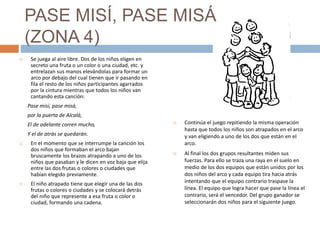 PASE MISÍ, PASE MISÁ
(ZONA 4)
 Se juega al aire libre. Dos de los niños eligen en
secreto una fruta o un color o una ciudad, etc. y
entrelazan sus manos elevándolas para formar un
arco por debajo del cual tienen que ir pasando en
fila el resto de los niños participantes agarrados
por la cintura mientras que todos los niños van
cantando esta canción:
Pase misí, pase misá,
por la puerta de Alcalá,
El de adelante corren mucho,
Y el de atrás se quedarán.
 En el momento que se interrumpe la canción los
dos niños que formaban el arco bajan
bruscamente los brazos atrapando a uno de los
niños que pasaban y le dicen en voz baja que elija
entre las dos frutas o colores o ciudades que
habían elegido previamente.
 El niño atrapado tiene que elegir una de las dos
frutas o colores o ciudades y se colocará detrás
del niño que represente a esa fruta o color o
ciudad, formando una cadena.
 Continúa el juego repitiendo la misma operación
hasta que todos los niños son atrapados en el arco
y van eligiendo a uno de los dos que están en el
arco.
 Al final los dos grupos resultantes miden sus
fuerzas. Para ello se traza una raya en el suelo en
medio de los dos equipos que están unidos por los
dos niños del arco y cada equipo tira hacia atrás
intentando que el equipo contrario traspase la
línea. El equipo que logra hacer que pase la línea el
contrario, será el vencedor. Del grupo ganador se
seleccionarán dos niños para el siguiente juego.
 