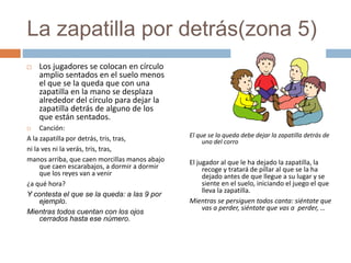 La zapatilla por detrás(zona 5)
 Los jugadores se colocan en círculo
amplio sentados en el suelo menos
el que se la queda que con una
zapatilla en la mano se desplaza
alrededor del círculo para dejar la
zapatilla detrás de alguno de los
que están sentados.
 Canción:
A la zapatilla por detrás, tris, tras,
ni la ves ni la verás, tris, tras,
manos arriba, que caen morcillas manos abajo
que caen escarabajos, a dormir a dormir
que los reyes van a venir
¿a qué hora?
Y contesta el que se la queda: a las 9 por
ejemplo.
Mientras todos cuentan con los ojos
cerrados hasta ese número.
El que se la queda debe dejar la zapatilla detrás de
uno del corro
El jugador al que le ha dejado la zapatilla, la
recoge y tratará de pillar al que se la ha
dejado antes de que llegue a su lugar y se
siente en el suelo, iniciando el juego el que
lleva la zapatilla.
Mientras se persiguen todos canta: siéntate que
vas a perder, siéntate que vas a perder, …
 