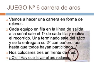 JUEGO Nº 6 carrera de aros
 Vamos a hacer una carrera en forma de
relevos.
 Cada equipo en fila en la línea de salida,
a la señal sale el 1º de cada fila y realiza
el recorrido. Una terminado sale del saco
y se lo entrega a su 2º compañero, así
hasta que todos hayan participado.
 Nos colocares tres en frente de tres.
 ¡¡Ojo!! Hay que llevar el aro rodando.
 