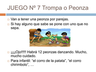 JUEGO Nº 7 Trompa o Peonza
 Van a tener una peonza por parejas.
 Si hay alguno que sabe se pone con uno que no
sepa.
 ¡¡¡¡Ojo!!!!! Habrá 12 peonzas danzando. Mucho,
mucho cuidado.
 Para infantil: “el corro de la patata”, “el corro
chirimbolo”, …
 
