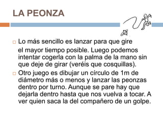 LA PEONZA
 Lo más sencillo es lanzar para que gire
el mayor tiempo posible. Luego podemos
intentar cogerla con la palma de la mano sin
que deje de girar (veréis que cosquillas).
 Otro juego es dibujar un círculo de 1m de
diámetro más o menos y lanzar las peonzas
dentro por turno. Aunque se pare hay que
dejarla dentro hasta que nos vuelva a tocar. A
ver quien saca la del compañero de un golpe.
 