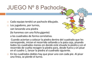 JUEGO Nº 8 Pachocle
 Cada equipo tendrá un pachocle dibujado.
 Los jugadores, por turnos,
van lanzando una piedra
(lo haremos con una ficha gigante)
a los cuadrados de forma correlativa.
Cuando aciertan a colocar la piedra dentro del cuadrado que les
corresponde, inician el recorrido saltando a la pata coja, pisando
todos los cuadrados menos en donde está situada la piedra y en el
recorrido de vuelta recogen la piedra para, desde fuera y sin pisar
en el cuadro 1, lanzar la piedra al cuadrado siguiente.
 En los cuadrados dobles hay que pisar uno con cada pie. Al pisar
una línea, se pierde el turno.
 