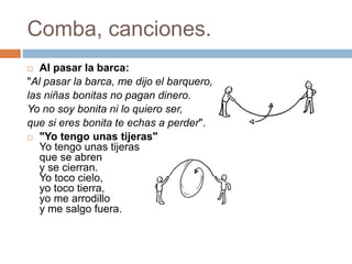Comba, canciones.
 Al pasar la barca:
"Al pasar la barca, me dijo el barquero,
las niñas bonitas no pagan dinero.
Yo no soy bonita ni lo quiero ser,
que si eres bonita te echas a perder".
 "Yo tengo unas tijeras"
Yo tengo unas tijeras
que se abren
y se cierran.
Yo toco cielo,
yo toco tierra,
yo me arrodillo
y me salgo fuera.
 