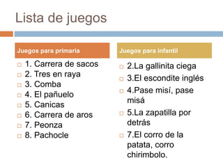 Lista de juegos
 1. Carrera de sacos
 2. Tres en raya
 3. Comba
 4. El pañuelo
 5. Canicas
 6. Carrera de aros
 7. Peonza
 8. Pachocle
 2.La gallinita ciega
 3.El escondite inglés
 4.Pase misí, pase
misá
 5.La zapatilla por
detrás
 7.El corro de la
patata, corro
chirimbolo.
Juegos para primaria Juegos para infantil
 