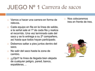 JUEGO Nº 1 Carrera de sacos
 Vamos a hacer una carrera en forma de
relevos.
 Cada equipo en fila en la línea de salida,
a la señal sale el 1º de cada fila y realiza
el recorrido. Una vez terminado sale del
saco y se lo entrega a su 2º compañero,
así hasta que todos hayan participado.
 Debemos saltar a pies juntos dentro del
saco.
 No salir del saco hasta la zona de
cambio.
 ¡¡¡Ojo!!! la línea de llegada bien alejada
de cualquier peligro, pared, banco,
espalderas, ..
 Nos colocaremos
tres en frente de tres.
 