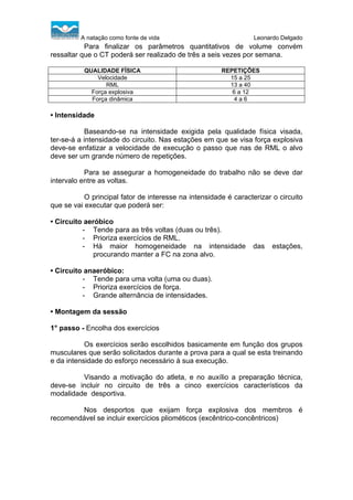 A natação como fonte de vida

Leonardo Delgado

Para finalizar os parâmetros quantitativos de volume convém
ressaltar que o CT poderá ser realizado de três a seis vezes por semana.
QUALIDADE FÍSICA
Velocidade
RML
Força explosiva
Força dinâmica

REPETIÇÕES
15 a 25
13 a 40
6 a 12
4a6

• Intensidade
Baseando-se na intensidade exigida pela qualidade física visada,
ter-se-á a intensidade do circuito. Nas estações em que se visa força explosiva
deve-se enfatizar a velocidade de execução o passo que nas de RML o alvo
deve ser um grande número de repetições.
Para se assegurar a homogeneidade do trabalho não se deve dar
intervalo entre as voltas.
O principal fator de interesse na intensidade é caracterizar o circuito
que se vai executar que poderá ser:
• Circuito aeróbico
- Tende para as três voltas (duas ou três).
- Prioriza exercícios de RML.
- Há maior homogeneidade na intensidade
procurando manter a FC na zona alvo.

das

estações,

• Circuito anaeróbico:
- Tende para uma volta (uma ou duas).
- Prioriza exercícios de força.
- Grande alternância de intensidades.
• Montagem da sessão
1° passo - Encolha dos exercícios
Os exercícios serão escolhidos basicamente em função dos grupos
musculares que serão solicitados durante a prova para a qual se esta treinando
e da intensidade do esforço necessário à sua execução.
Visando a motivação do atleta, e no auxílio a preparação técnica,
deve-se incluir no circuito de três a cinco exercícios característicos da
modalidade desportiva.
Nos desportos que exijam força explosiva dos membros é
recomendável se incluir exercícios pliométicos (excêntrico-concêntricos)

 