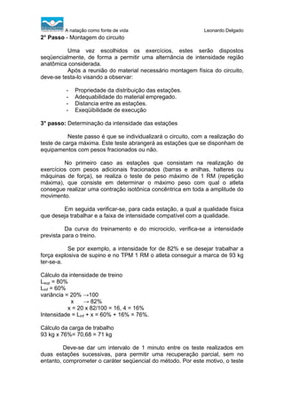 A natação como fonte de vida

Leonardo Delgado

2° Passo - Montagem do circuito
Uma vez escolhidos os exercícios, estes serão dispostos
seqüencialmente, de forma a permitir uma alternância de intensidade região
anatômica considerada.
Após a reunião do material necessário montagem física do circuito,
deve-se testa-lo visando a observar:
-

Propriedade da distribuição das estações.
Adequabilidade do material empregado.
Distancia entre as estações.
Exeqüibilidade de execução

3° passo: Determinação da intensidade das estações
Neste passo é que se individualizará o circuito, com a realização do
teste de carga máxima. Este teste abrangerá as estações que se disponham de
equipamentos com pesos fracionados ou não.
No primeiro caso as estações que consistam na realização de
exercícios com pesos adicionais fracionados (barras e anilhas, halteres ou
máquinas de força), se realiza o teste de peso máximo de 1 RM (repetição
máxima), que consiste em determinar o máximo peso com qual o atleta
consegue realizar uma contração isotônica concêntrica em toda a amplitude do
movimento.
Em seguida verificar-se, para cada estação, a qual a qualidade física
que deseja trabalhar e a faixa de intensidade compatível com a qualidade.
Da curva do treinamento e do microciclo, verifica-se a intensidade
prevista para o treino.
Se por exemplo, a intensidade for de 82% e se desejar trabalhar a
força explosiva de supino e no TPM 1 RM o atleta conseguir a marca de 93 kg
ter-se-a.
Cálculo da intensidade de treino
Lsup = 80%
Linf = 60%
variância = 20% →100
x
→ 82%
x = 20 x 82/100 = 16, 4 = 16%
Intensidade = Linf + x = 60% + 16% = 76%.
Cálculo da carga de trabalho
93 kg x 76%= 70,68 = 71 kg
Deve-se dar um intervalo de 1 minuto entre os teste realizados em
duas estações sucessivas, para permitir uma recuperação parcial, sem no
entanto, comprometer o caráter seqüencial do método. Por este motivo, o teste

 