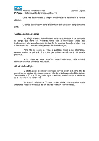 A natação como fonte de vida

Leonardo Delgado

6º Passo – Determinação do tempo objetivo (TO)
Uma vez determinado o tempo inicial deve-se determinar o tempo
objetivo.
O tempo objetivo (TO) será determinado em função do tempo mínimo
(TM).

• Aplicação de sobrecarga
Ao atingir o tempo objetivo atleta deve ser submetido a um aumento
da carga que deve ser realizado tanto sob a intensidade (peso dos
implementos, altura das barreiras, inclinação da prancha de abdominais) como
sobre o volume (número de repetições em cada estação).
Para não se perder de vista a qualidade física a ser alcançada,
deve-se realizar a aplicação dos novos percentuais de volume e intensidade
previstos.
Após cerca de vinte sessões (aproximadamente dois meses)
observar-se-ão os primeiros resultados.
• Controle fisiológico
O atleta, antes de iniciar o circuito, deverá estar com uma FC de
aquecimento. Após o término do mesmo, não deverá ultrapassai a FC máxima.
Tomando-se a FC aos 60 segundos após o termino, e aos 5 minutos, verificarse-á a queda deste parâmetro.
Se após 7 minutos a FC não houver ainda retornado aos níveis
anteriores pode ser indicativo de um estado de strain se delineando.

 