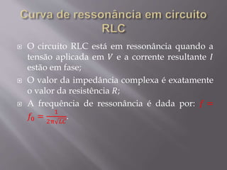  O circuito RLC está em ressonância quando a
tensão aplicada em 𝑉 e a corrente resultante 𝐼
estão em fase;
 O valor da impedância complexa é exatamente
o valor da resistência 𝑅;
 A frequência de ressonância é dada por: 𝑓 =
𝑓0 =
1
2π 𝐿𝐶
.
 