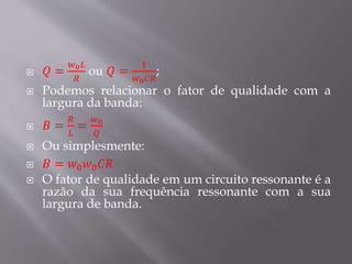  𝑄 =
𝑤0 𝐿
𝑅
ou 𝑄 =
1
𝑤0 𝐶𝑅
;
 Podemos relacionar o fator de qualidade com a
largura da banda:
 𝐵 =
𝑅
𝐿
=
𝑤0
𝑄
 Ou simplesmente:
 𝐵 = 𝑤0 𝑤0 𝐶𝑅
 O fator de qualidade em um circuito ressonante é a
razão da sua frequência ressonante com a sua
largura de banda.
 