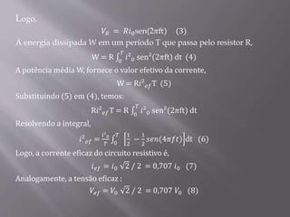 Logo,
𝑉𝑅 = 𝑅𝑖0sen(2𝜋ft) (3)
A energia dissipada W em um período T que passa pelo resistor R,
W = R 0
𝑇
𝑖²0 sen²(2𝜋ft) dt (4)
A potência média W, fornece o valor efetivo da corrente,
W = R𝑖² 𝑒𝑓T (5)
Substituindo (5) em (4), temos:
R𝑖² 𝑒𝑓T = R 0
𝑇
𝑖²0 sen²(2𝜋ft) dt
Resolvendo a integral,
𝑖² 𝑒𝑓 =
𝑖²0
𝑇 0
𝑇 1
2
−
1
2
𝑠𝑒𝑛(4𝜋𝑓𝑡) dt (6)
Logo, a corrente eficaz do circuito resistivo é,
𝑖 𝑒𝑓 = 𝑖0 2 / 2 = 0,707 𝑖0 (7)
Analogamente, a tensão eficaz :
𝑉𝑒𝑓 = 𝑉0 2 / 2 = 0,707 𝑉0 (8)
 