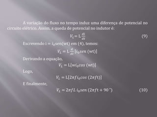 A variação do fluxo no tempo induz uma diferença de potencial no
circuito elétrico. Assim, a queda de potencial no indutor é:
𝑉𝐿= L
𝑑𝑖
𝑑𝑡
(9)
Escrevendo i = 𝑖0sen(wt) em (4), temos:
𝑉𝐿 = L
𝑑
𝑑𝑡
𝑖0 𝑠𝑒𝑛 (wt)
Derivando a equação,
𝑉𝐿 = L w𝑖0 𝑐𝑜𝑠 (wt)
Logo,
𝑉𝐿 = L 2𝜋𝑓𝑖0 𝑐𝑜𝑠 (2𝜋𝑓t)
E finalmente,
𝑉𝐿 = 2𝜋𝑓𝐿 𝑖0 𝑠𝑒𝑛 (2𝜋𝑓t + 90˚ ) (10)
 