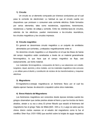 1) Circuito
Un circuito es un elemento compuesto por diversos conductores por el cual
pasa la corriente de electricidad. Lo habitual es que el circuito cuente con
dispositivos que producen o consumen esta corriente eléctrica. Están formados
por varios elementos, tales como resistencias, capacitores, transmisores,
resistencias y fuentes de voltaje y corriente. Entre los distintos tipos de circuitos,
además de los eléctricos, pueden mencionarse a los circuitos neumáticos,
los circuitos magnéticos y los circuitos impresos.
2) Circuito magnético
En general se denominara circuito magnético a un conjunto de enrollados
alimentados por corrientes, y enlazados magnéticamente entre sí.
Se denomina circuito magnético a un dispositivo en el que las líneas de fuerza
del campo magnético están canalizadas a través de un material generalmente
ferromagnético, lo que hace que el campo magnético se fluya, casi
exclusivamente, por dicho material.
Los materiales ferromagnéticos, compuestos de hierro y sus aleaciones con cobalto,
tungsteno, níquel, aluminio y otros metales, son los materiales magnéticos más comunes
y se utilizan para el diseño y constitución de núcleos de los transformadores y maquinas
eléctricas
3) Magnetismo
El magnetismo o energía magnética es un fenómeno físico por el cual los
objetos ejercen fuerzas de atracción o repulsión sobre otros materiales.
4) Breve Historia del Magnetismo
Los fenómenos magnéticos son conocidos desde épocas remotas cuando los
griegos observaban que ciertas piedras atraían el hierro y que los trocitos de hierro
atraídos, atraían a su vez a otros. El primer filósofo que estudió el fenómeno del
magnetismo fue el griego Tales de Mileto [625 - 545 a. C.]. Luego se sabe que los
chinos dieron ciertos avances en el estudio del magnetismo como lo fue el
científico Shen Kua (1031-1095) que escribió sobre la brújula de aguja magnética
 