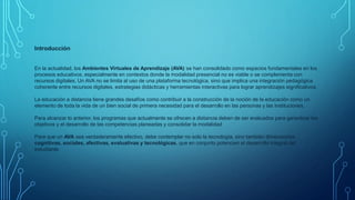 Introducción
En la actualidad, los Ambientes Virtuales de Aprendizaje (AVA) se han consolidado como espacios fundamentales en los
procesos educativos, especialmente en contextos donde la modalidad presencial no es viable o se complementa con
recursos digitales. Un AVA no se limita al uso de una plataforma tecnológica, sino que implica una integración pedagógica
coherente entre recursos digitales, estrategias didácticas y herramientas interactivas para lograr aprendizajes significativos.
La educación a distancia tiene grandes desafíos como contribuir a la construcción de la noción de la educación como un
elemento de toda la vida de un bien social de primera necesidad para el desarrollo en las personas y las instituciones.
Para alcanzar lo anterior, los programas que actualmente se ofrecen a distancia deben de ser evaluados para garantizar los
objetivos y el desarrollo de las competencias planeadas y consolidar la modalidad
Para que un AVA sea verdaderamente efectivo, debe contemplar no solo la tecnología, sino también dimensiones
cognitivas, sociales, afectivas, evaluativas y tecnológicas, que en conjunto potencien el desarrollo integral del
estudiante.
 