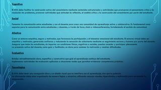 Cognitivo
El AVA debe facilitar la construcción activa del conocimiento mediante contenidos estructurados y actividades que promuevan el pensamiento crítico y la
resolución de problemas, promover actividades que estimulen la reflexión, el análisis crítico y la construcción del conocimiento por parte del estudiante.
Social
Fomentar la comunicación entre estudiantes y con el docente para crear una comunidad de aprendizaje activa y colaborativa. Es fundamental crear
espacios para la comunicación entre estudiantes y docentes, a través de foros, chats o videoconferencias, fortaleciendo el sentido de comunidad.
Afectivo
Crear un entorno empático, seguro y motivador, que favorezca la participación y el bienestar emocional del estudiante. El entorno virtual debe ser
empático y motivador, generando confianza y reduciendo la sensación de aislamiento mediante un seguimiento cercano y humano por parte del docente.
Asegurar que todos los estudiantes, sin importar sus condiciones físicas, cognitivas o sociales, puedan acceder y participar plenamente.
La presencia activa del docente, como guía y facilitador, es clave para sostener la motivación y resolver dificultades.
Evaluativo
Brindar retroalimentación clara, específica y constructiva que guíe el aprendizaje continuo del estudiante.
Implementar actividades de evaluación aplicadas a situaciones reales que permitan evidenciar competencias prácticas.
Tecnológico
El AVA debe tener una navegación clara y un diseño visual que no interfiera con el aprendizaje, sino que lo potencie.
La información debe estar organizada de manera lógica y atractiva, utilizando recursos visuales, hipervínculos y multimedia para enriquecer la
comprensión.
 