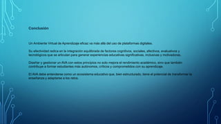Conclusión
Un Ambiente Virtual de Aprendizaje eficaz va más allá del uso de plataformas digitales.
Su efectividad radica en la integración equilibrada de factores cognitivos, sociales, afectivos, evaluativos y
tecnológicos que se articulan para generar experiencias educativas significativas, inclusivas y motivadoras.
Diseñar y gestionar un AVA con estos principios no solo mejora el rendimiento académico, sino que también
contribuye a formar estudiantes más autónomos, críticos y comprometidos con su aprendizaje.
El AVA debe entenderse como un ecosistema educativo que, bien estructurado, tiene el potencial de transformar la
enseñanza y adaptarse a los retos.
 