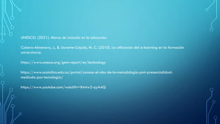 UNESCO. (2021). Marco de inclusión en la educación.
Cabero-Almenara, J., & Llorente-Cejudo, M. C. (2010). La utilización del e-learning en la formación
universitaria.
https://www.unesco.org/gem-report/es/technology
https://www.ucatolica.edu.co/portal/conoce-el-abc-de-la-metodologia-pmt-presencialidad-
mediada-por-tecnologia/
https://www.youtube.com/watch?v=B44w2-qyA4Q
 