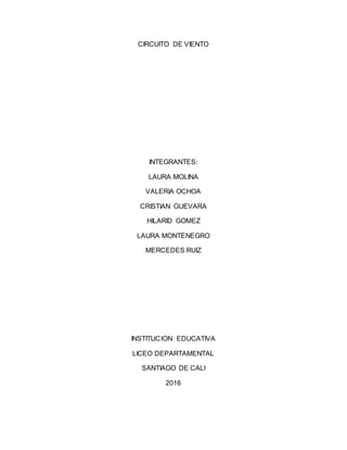 CIRCUITO DE VIENTO
INTEGRANTES:
LAURA MOLINA
VALERIA OCHOA
CRISTIAN GUEVARA
HILARID GOMEZ
LAURA MONTENEGRO
MERCEDES RUIZ
INSTITUCION EDUCATIVA
LICEO DEPARTAMENTAL
SANTIAGO DE CALI
2016
 