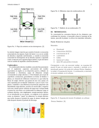 Artículo número 8 3
Figura No. 5: Flujo de corriente en dos interruptores. [5]
La anterior imagen muestra que cuando el circuito se encuentra
conectado de esta manera el giro del motor va a ser en sentido
de derecha a izquierda (anti-horario), y cuando se encuentra
conectado los interruptores de la derecha superior e izquierda
como se muestra en la siguiente figura inferior el giro del motor
será en sentido de izquierda a derecha (horario).
Condensadores
Un condensadoreléctrico (también conocido frecuentemente
con el anglicismo capacitor, proveniente del nombre
equivalente en inglés) es un dispositivo pasivo, utilizado en
electricidad y electrónica, capaz de almacenar energía
sustentando un campo eléctrico.1 2 Está formado por un par de
superficies conductoras, generalmente en forma de láminas o
placas, en situación de influencia total (esto es, que todas las
líneas de campo eléctrico que parten de una van a parar a la
otra) separadas por un material dieléctrico o por el vacío.3 Las
placas, sometidas a una diferencia de potencial, adquieren una
determinada carga eléctrica, positiva en una de ellas y negativa
en la otra, siendo nula la variación de carga total. Aunque desde
el punto de vista físico un condensador no almacena carga ni
corriente eléctrica, sino simplemente energía mecánica latente,
al ser introducido en un circuito, se comporta en la práctica
como un elemento "capaz" de almacenar la energía eléctrica
que recibe durante el periodo de carga, la misma energía que
cede después durante el periodo de descarga.
Figura No. 6: Diferentes tipos de condensadores.[6]
Figura No. 7: Símbolo de un condensador.[7]
III. METODOLOGÍA
Ya conociendo los conceptos básicos de los elementos que
conforman los circuitos, se procedió a hacer el montaje de los
mismo, para ello lo primero se obtuvo los materiales indicados:
Puente H (inversor de giro)
Materiales:
 Protoboard
 4 transistores 2N2222A
 4 resistencias de 1k
 2 pulsadores
 Cables
 batería de 9 voltios
 motor DC para probar el circuito
Consiguiente a esto, era necesario realizar un esquema del
puente H para así poder pasar a montarlo y probarlo en la
protoboard, gracias a la ayuda del software Proteus Simulator,
se realizó el esquema del circuito. A continuación, se mostrará
el circuito realizado en el software.
Figura No. 8: Esquema del circuito H realizado en software
Proteus Simulator. [8].
 