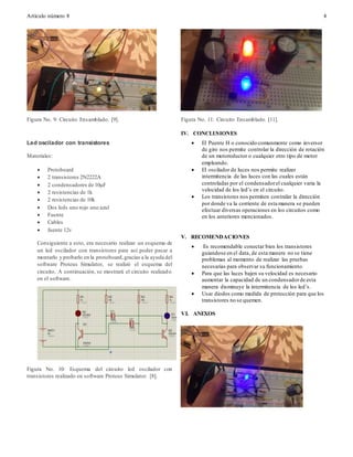 Artículo número 8 4
Figura No. 9: Circuito Ensamblado. [9].
Led oscilador con transistores
Materiales:
 Protoboard
 2 transistores 2N2222A
 2 condensadores de 10µF
 2 resistencias de 1k
 2 resistencias de 10k
 Dos leds uno rojo uno azul
 Fuente
 Cables
 fuente 12v
Consiguiente a esto, era necesario realizar un esquema de
un led oscilador con transistores para así poder pasar a
montarlo y probarlo en la protoboard,gracias a la ayuda del
software Proteus Simulator, se realizó el esquema del
circuito. A continuación, se mostrará el circuito realizado
en el software.
Figura No. 10: Esquema del circuito led oscilador con
transistores realizado en software Proteus Simulator. [8].
Figura No. 11: Circuito Ensamblado. [11].
IV. CONCLUSIONES
 El Puente H o conocido comunmente como inversor
de giro nos permite controlar la dirección de rotación
de un motoreductor o cualquier otro tipo de motor
empleando.
 El oscilador de luces nos permite realizer
intermitencia de las luces con las cuales están
controladas por el condensadorel cualquier varia la
velocidad de los led’s en el circuito.
 Los transistores nos permiten contralar la dirección
por donde va la corriente de esta manera se pueden
efectuar diversas operaciones en los circuitos como
en los anteriores mencionados.
V. RECOMENDACIONES
 Es recomendable conectar bien los transistores
guiandose en el data, de esta manera no se tiene
problemas al momento de realizar las pruebas
necesarias para observar su funcionamiento.
 Para que las luces bajen su velocidad es necesario
aumentar la capacidad de un condensadorde esta
manera disminuye la intermitencia de los led’s.
 Usar diodos como medida de protección para que los
transistores no se quemen.
VI. ANEXOS
 