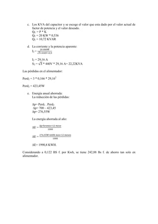 c. Los KVA del capacitor y se escoge el valor que esta dado por el valor actual de
      factor de potencia y el valor deseado.
      QC = P * K
      QC = 20 KW * 0,536
      QC = 10,72 KVAR

   d. La corriente y la potencia aparente:
      I2 =
           √

       I2 = 29,16 A
       S2 = √ * 440V * 29,16 A= 22,22KVA

Las pérdidas en el alimentador:

Perd2 = 3 * 0,166 * 29,162

Perd2 = 423,45W

   e. Energía anual ahorrada:
      La reducción de las pérdidas:

       ∆p= Perd1 – Perd2
       ∆p= 700 – 423,45
       ∆p= 276,55W

       La energía ahorrada al año:

       ∆E =

       ∆E =

       ∆E= 1990,8 KWH.

Considerando a 0,122 BS f. por Kwh, se tiene 242,88 Bs f. de ahorro tan solo en
alimentador.
 
