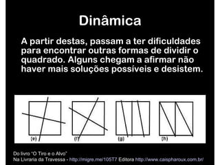 A partir destas, passam a ter dificuldades para encontrar outras formas de dividir o quadrado. Alguns chegam a afirmar não haver mais soluções possíveis e desistem. Dinâmica Do livro “O Tiro e o Alvo”  Na Livraria da Travessa -  http://migre.me/105T7  Editora  http://www.caispharoux.com.br/   