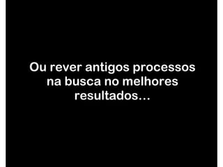 Ou rever antigos processos na busca no melhores resultados… 