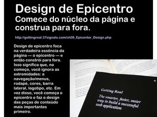 Design de Epicentro Comece do núcleo da página e construa para fora. http://gettingreal.37signals.com/ch09_Epicenter_Design.php   Design de epicentro foca na verdadeira essência da página — o epicentro — e então constrói para fora. Isso significa que, no começo, você ignora as extremidades: a navegação/menus, rodapé, cores, barra lateral, logotipo, etc. Em vez disso, você começa o epicentro e faz o design das peças de conteúdo mais importantes primeiro. 